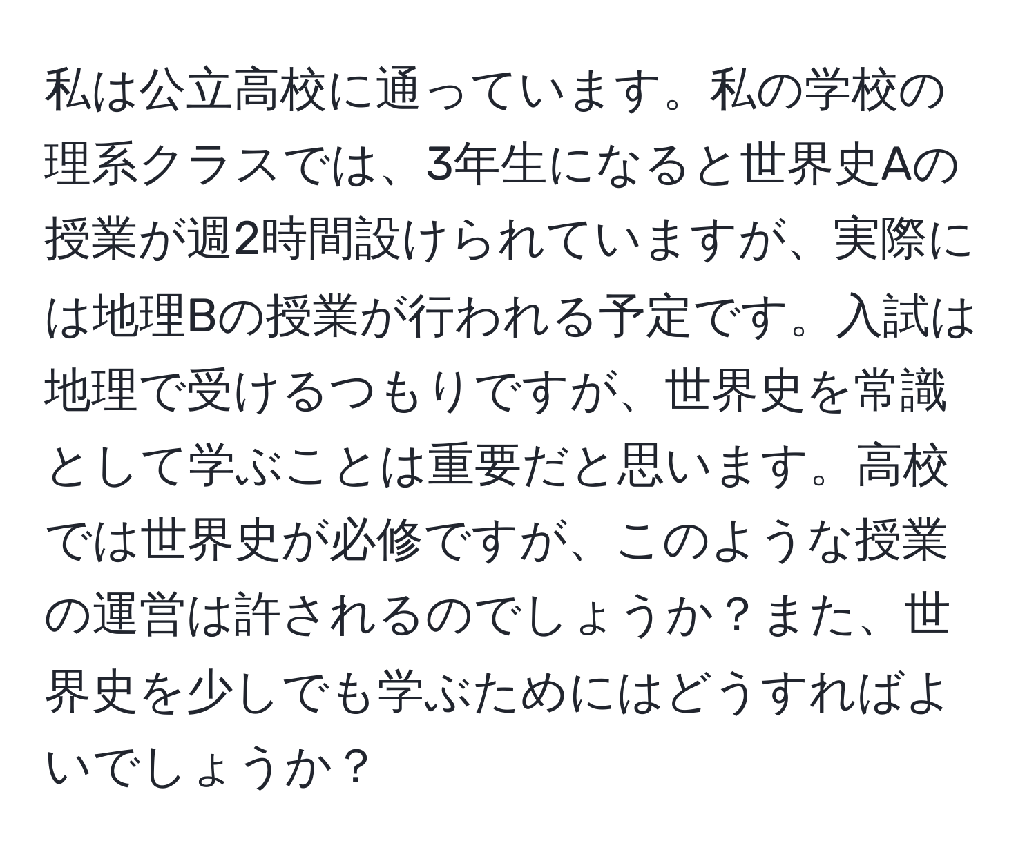 私は公立高校に通っています。私の学校の理系クラスでは、3年生になると世界史Aの授業が週2時間設けられていますが、実際には地理Bの授業が行われる予定です。入試は地理で受けるつもりですが、世界史を常識として学ぶことは重要だと思います。高校では世界史が必修ですが、このような授業の運営は許されるのでしょうか？また、世界史を少しでも学ぶためにはどうすればよいでしょうか？