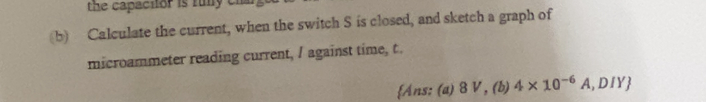 the capacitor is funy cn 
(b) Calculate the current, when the switch S is closed, and sketch a graph of 
microammeter reading current, I against time, t. 
Ans: (a) 8 V , (b) 4* 10^(-6)A, . DIY