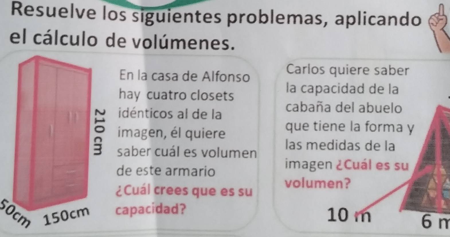 Resuelve los siguientes problemas, aplicando 
el cálculo de volúmenes. 
En la casa de Alfonso 
Carlos quiere saber 
hay cuatro closets 
la capacidad de la 
idénticos al de la 
cabaña del abuelo 
imagen, él quiere 
que tiene la forma y 
las medidas de la 
saber cuál es volumen 
de este armario 
imagen ¿Cuál es su 
¿Cuál crees que es su 
volumen?
50cmcapacidad?
10 m
6 m