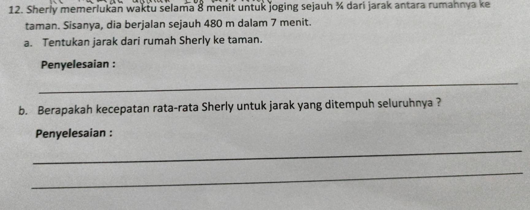 Sherly memerlukan waktu selama 8 menit untuk joging sejauh ¾ dari jarak antara rumahnya ke 
taman. Sisanya, dia berjalan sejauh 480 m dalam 7 menit. 
a. Tentukan jarak dari rumah Sherly ke taman. 
Penyelesaian : 
_ 
b. Berapakah kecepatan rata-rata Sherly untuk jarak yang ditempuh seluruhnya ? 
Penyelesaian : 
_ 
_