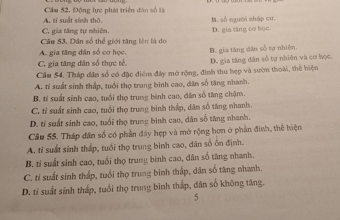 Động lực phát triển dân số là
A. tỉ suất sinh thô. B. số người nhập cư.
C. gia tăng tự nhiên.
D. gia tăng cơ học.
Câu 53. Dân số thế giới tăng lên là do
A. gia tăng dân số cơ học.
B. gia tăng dân số tự nhiên.
C. gia tăng dân số thực tế.
D. gia tăng dân số tự nhiên và cơ học.
Câu 54. Tháp dân số có đặc điểm đáy mở rộng, đinh thu hẹp và sườn thoải, thể hiện
A. ti suất sinh thấp, tuổi thọ trung bình cao, dân số tăng nhanh.
B. tỉ suất sinh cao, tuổi thọ trung bình cao, dân số tăng chậm.
C. ti suất sinh cao, tuổi thọ trung bình thấp, dân số tăng nhanh.
D. ti suất sinh cao, tuổi thọ trung bình cao, dân số tăng nhanh.
Câu 55. Tháp dân số có phần đáy hẹp và mở rộng hơn ở phần đinh, thể hiện
A. ti suất sinh thấp, tuổi thọ trung bình cao, dân số ổn định.
B. ti suất sinh cao, tuổi thọ trung bình cao, dân số tăng nhanh.
C. ti suất sinh thấp, tuổi thọ trung bình thấp, dân số tăng nhanh.
D. ti suất sinh thấp, tuổi thọ trung bình thấp, dân số không tăng.
5