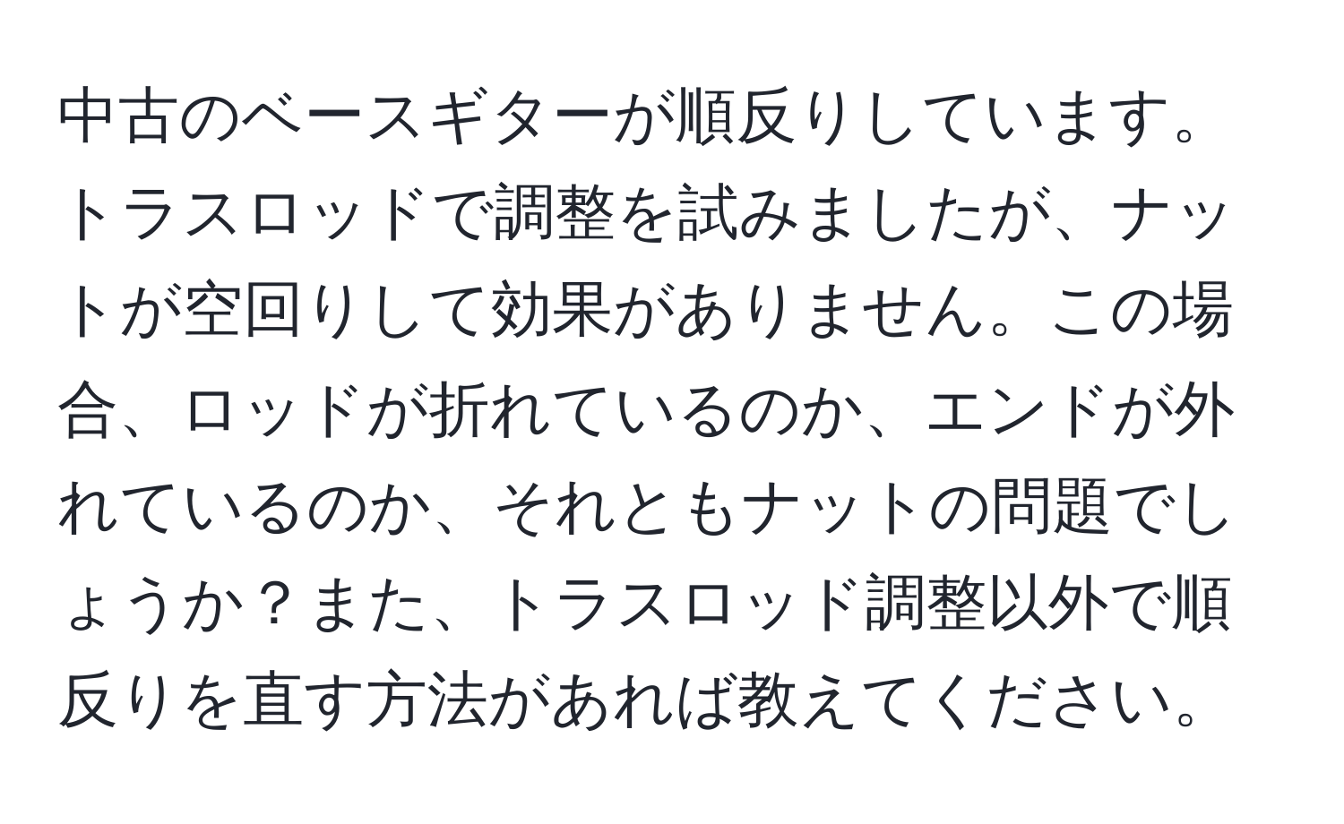 中古のベースギターが順反りしています。トラスロッドで調整を試みましたが、ナットが空回りして効果がありません。この場合、ロッドが折れているのか、エンドが外れているのか、それともナットの問題でしょうか？また、トラスロッド調整以外で順反りを直す方法があれば教えてください。