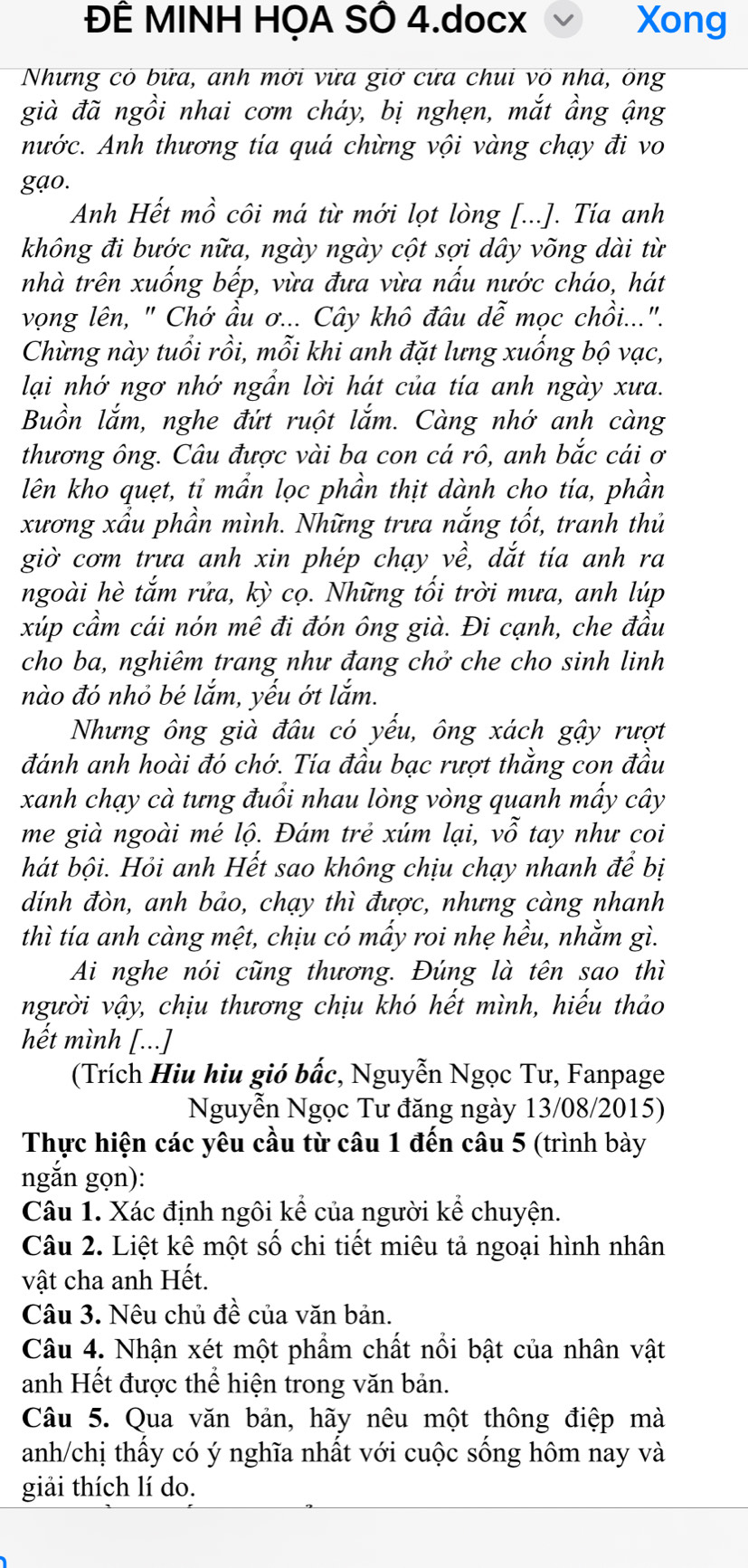 ĐÊ MINH HỌA SÔ 4.docx Xong
Nhưng có bữa, anh mời vữa giờ cưa chui võ nhà, ông
già đã ngồi nhai cơm cháy, bị nghẹn, mắt ầng ậng
nước. Anh thương tía quá chừng vội vàng chạy đi vo
gạo.
Anh Hết mồ côi má từ mới lọt lòng [...]. Tía anh
không đi bước nữa, ngày ngày cột sợi dây võng dài từ
nhà trên xuống bếp, vừa đưa vừa nấu nước cháo, hát
vọng lên, " Chớ ầu ơ... Cây khô đâu dễ mọc chồi...".
Chừng này tuổi rồi, mỗi khi anh đặt lưng xuống bộ vạc,
lại nhớ ngơ nhớ ngẫn lời hát của tía anh ngày xưa.
Buồn lắm, nghe đứt ruột lắm. Càng nhớ anh càng
thương ông. Câu được vài ba con cá rô, anh bắc cái ơ
lên kho quẹt, tỉ mần lọc phần thịt dành cho tía, phần
xương xẩu phần mình. Những trưa nắng tốt, tranh thủ
giờ cơm trưa anh xin phép chạy về, dắt tía anh ra
ngoài hè tắm rửa, kỳ cọ. Những tối trời mưa, anh lúp
xúp cầm cái nón mê đi đón ông già. Đi cạnh, che đầu
cho ba, nghiêm trang như đang chở che cho sinh linh
nào đó nhỏ bé lắm, yếu ớt lắm.
Nhưng ông già đâu có yếu, ông xách gậy rượt
đánh anh hoài đó chớ. Tía đầu bạc rượt thằng con đầu
xanh chạy cà tưng đuổi nhau lòng vòng quanh mấy cây
me già ngoài mé lộ. Đám trẻ xúm lại, vỗ tay như coi
hát bội. Hỏi anh Hết sao không chịu chạy nhanh để bị
dính đòn, anh bảo, chạy thì được, nhưng càng nhanh
thì tía anh càng mệt, chịu có mấy roi nhẹ hều, nhằm gì.
Ai nghe nói cũng thương. Đúng là tên sao thì
người vậy, chịu thương chịu khó hết mình, hiếu thảo
hết mình [...]
(Trích Hiu hiu gió bắc, Nguyễn Ngọc Tư, Fanpage
Nguyễn Ngọc Tư đăng ngày 13/08/2015)
Thực hiện các yêu cầu từ câu 1 đến câu 5 (trình bày
ngắn gọn):
Câu 1. Xác định ngôi kể của người kể chuyện.
Câu 2. Liệt kê một số chi tiết miêu tả ngoại hình nhân
vật cha anh Hết.
Câu 3. Nêu chủ đề của văn bản.
Câu 4. Nhận xét một phẩm chất nổi bật của nhân vật
anh Hết được thể hiện trong văn bản.
Câu 5. Qua văn bản, hãy nêu một thông điệp mà
anh/chị thấy có ý nghĩa nhất với cuộc sống hôm nay và
giải thích lí do.