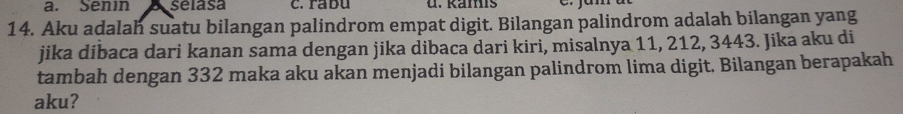 Senin Aselasa c. rabu u. Kämís 
14. Aku adalah suatu bilangan palindrom empat digit. Bilangan palindrom adalah bilangan yang 
jika dibaca dari kanan sama dengan jika dibaca dari kiri, misalnya 11, 212, 3443. Jika aku di 
tambah dengan 332 maka aku akan menjadi bilangan palindrom lima digit. Bilangan berapakah 
aku?