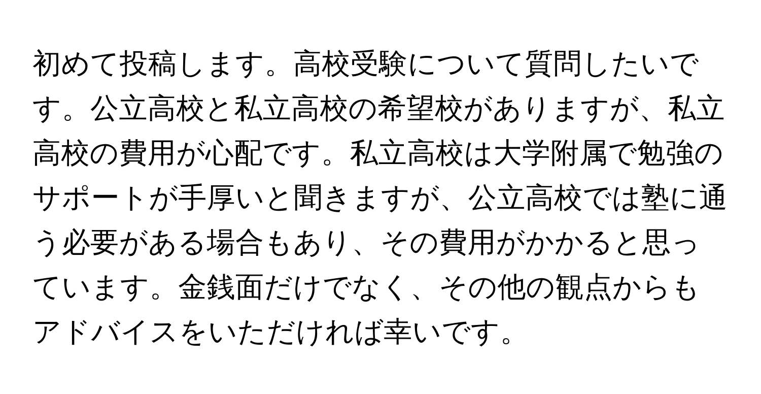 初めて投稿します。高校受験について質問したいです。公立高校と私立高校の希望校がありますが、私立高校の費用が心配です。私立高校は大学附属で勉強のサポートが手厚いと聞きますが、公立高校では塾に通う必要がある場合もあり、その費用がかかると思っています。金銭面だけでなく、その他の観点からもアドバイスをいただければ幸いです。