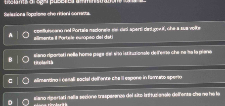 titolanta di ogni pubblica amministrazione Italiana.
Seleziona l'opzione che ritieni corretta.
confluiscano nel Portale nazionale dei dati aperti dati.gov.it, che a sua volta
alimenta il Portale europeo dei dati
siano riportati nella home page del sito istituzionale dell'ente che ne ha la piena
B titolarità
alimentino i canali social dell’ente che li espone in formato aperto
siano riportati nella sezione trasparenza del sito istituzionale dell'ente che ne ha la
piena titolarità