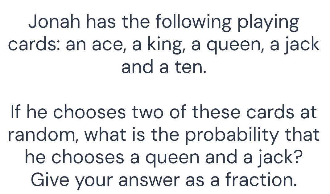 Jonah has the following playing 
cards: an ace, a king, a queen, a jack 
and a ten. 
If he chooses two of these cards at 
random, what is the probability that 
he chooses a queen and a jack? 
Give your answer as a fraction.