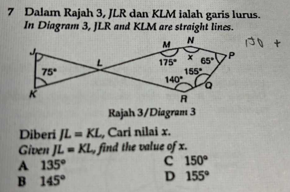 Dalam Rajah 3, JLR dan KLM ialah garis lurus.
In Diagram 3, JLR and KLM are straight lines.
Rajah 3/Diagram 3
Diberi JL=KL Cari nilai x.
Given JL=KL find the value of x.
A 135°
C 150°
B 145°
D 155°