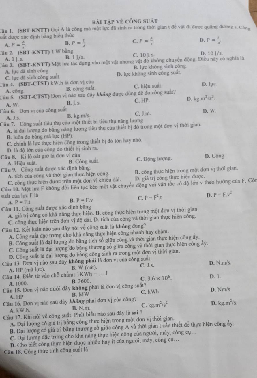 bải tập Vẻ CÔng suát
Câu 1. (SBT-KNTT) Gọi A là công mả một lực đã sinh ra trong thời gian t để vật đi được quãng đường s. Công
đuất được xác định bằng biểu thức
C. P= A/s .
A. P= A/t . P= t/A'  P= s/A .
B.
D.
Câu 2. (SBT-KNTT) 1 W bằng C. 10 J. s. D. 10 J/s.
A. 1 J. s. B. 1 J/s.
Câu 3. (SBT-KNTT) Một lực tác dụng vào một vật nhưng vật đó không chuyển động. Điều này có nghĩa là
A. lực đã sinh công. B. lực không sinh công
C. lực đã sinh công suất. D. lực không sinh công suất.
Câu 4. (SBT-CTST) kW.h là đơn vị của
A. công. B. công suất. C. hiệu suất. D. lực.
Câu 5. (SBT-CTST) Đơn vị nào sau đây không được dùng để đo công suất?
A. W. B. ]. s.
C. HP.
D. kg.m^2/s^3.
Câu 6. Đơn vị của công suất D. W.
A. J.s. B. kg.m/s. C. J.m.
Câu 7. Công suất tiêu thụ của một thiết bị tiêu thụ năng lượng
A. là đại lượng đo bằng năng lượng tiêu thụ của thiết bị đó trong một đơn vị thời gian.
B. luôn đo bằng mã lực (HP).
C. chính là lực thực hiện công trong thiết bị đó lớn hay nhỏ.
D. là độ lớn của công do thiết bị sinh ra.
Câu 8. Ki lô oát giờ là đơn vị của D. Công.
A. Hiệu suất. B. Công suất. C. Động lượng.
Câu 9. Công suất được xác định bằng:
A. tích của công và thời gian thực hiện công. B. công thực hiện trong một đơn vị thời gian.
C. công thực hiện được trên một đơn vị chiều dài. D. giá trị công thực hiện được.
Câu 10. Một lực F không đổi liên tục kéo một vật chuyển động với vận tốc có độ lớn v theo hướng của F. Côn
suất của lực F là D. P=F.v^2
A. P=F.t
B. P=F.v
C. P=F^2.t
Câu 11. Công suất được xác định bằng
A. giá trị công có khả năng thực hiện. B. công thực hiện trong một đơn vị thời gian.
C. công thực hiện trên đơn vị độ dài. D. tích của công và thời gian thực hiện công.
Câu 12. Kết luận nào sau đây nói về công suất là không đúng?
A. Công suất đặc trưng cho khả năng thực hiện công nhanh hay chậm.
B. Công suất là đại lượng đo bằng tích số giữa công và thời gian thực hiện công ấy.
C. Công suất là đại lượng đo bằng thương số giữa công và thời gian thực hiện công ấy.
D. Công suất là đại lượng đo bằng công sinh ra trong một đơn vị thời gian.
Câu 13. Đơn vị nào sau dây không phải là đơn vị của công suất:
A. HP (mã lực). B. W (oát). C. J.s.
D. N.m/s.
Câu 14. Điền từ vào chỗ chấm: 1KWh =.. J D. 1.
A. 1000. B. 3600. C. 3,6* 10^6.
Câu 15. Đơn vị nào dưới đây không phải là đơn vị công suất? D. Nm/s
A. HP B. MW C. kWh
Câu 16. Đơn vị nào sau đây không phải đơn vị của công?
A. kW.h. B. N.m. C. kg.m^2/s^2
D. kg.m^2/s.
Câu 17. Khi nói về công suất. Phát biểu nào sau đây là sai ?
A. Đại lượng có giá trị bằng công thực hiện trong một đơn vị thời gian.
B. Đại lượng có giá trị bằng thương số giữa công A và thời gian t cần thiết để thực hiện công ấy.
C. Đại lượng đặc trưng cho khả năng thực hiện công của người, máy, công cụ...
D. Cho biết công thực hiện được nhiều hay ít của người, máy, công cụ..
Câu 18. Công thức tính công suất là