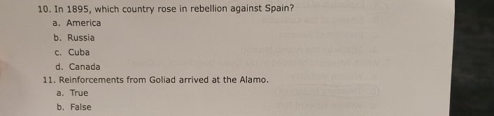 In 1895, which country rose in rebellion against Spain?
a. America
b. Russia
c. Cuba
d. Canada
11. Reinforcements from Goliad arrived at the Alamo.
a. True
b. False