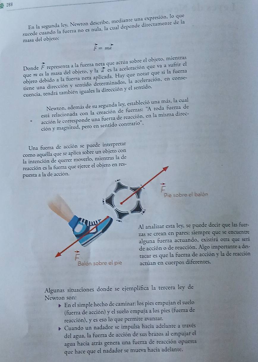 288
En la segunda ley, Newton describe, mediante una expresión, lo que
sucede cuando la fuerza no es nula, la cual depende directamente de la
masa del objeto:
vector F=mvector A
Donde F representa a la fuerza neta que actúa sobre el objeto, mientras
que í es la masa del objeto, y la  3/4  es la aceleración que va a sufrir el
objeto debido a la fuerza neta aplicada. Hay que notar que si la fuerza
tiene una dirección y sentido determinados, la aceleración, en conse-
cuencia, tendrá también iguales la dirección y el sentido.
Newton, además de su segunda ley, estableció una más, la cual
está relacionada con la creación de fuerzas: 'A toda fuerza de
acción le corresponde una fuerza de reacción, en la misma direc-
ción y magnitud, pero en sentido contrario'.
Una fuerza de acción se puede interpretar
como aquélla que se aplica sobre un objeto con
la intención de querer moverlo, mientras la de
reacc
pues
r que las fuer-
e se encuentre
otra que será
ortante a des-
la de reacción
Algunas situaciones donde se ejemplifica la tercera ley de
Newton son:
En el simple hecho de camínar: los píes empujan el suelo
(fuerza de acción) y el suelo empuja a los pies (fuerza de
reacción), y es eso lo que permite avanzar.
Cuando un nadador se impulsa hacia adelante a través
del agua, la fuerza de acción de sus brazos al empujar el
agua hacia atrás genera una fuerza de reacción opuesta
que hace que el nadador se mueva hacia adelante.