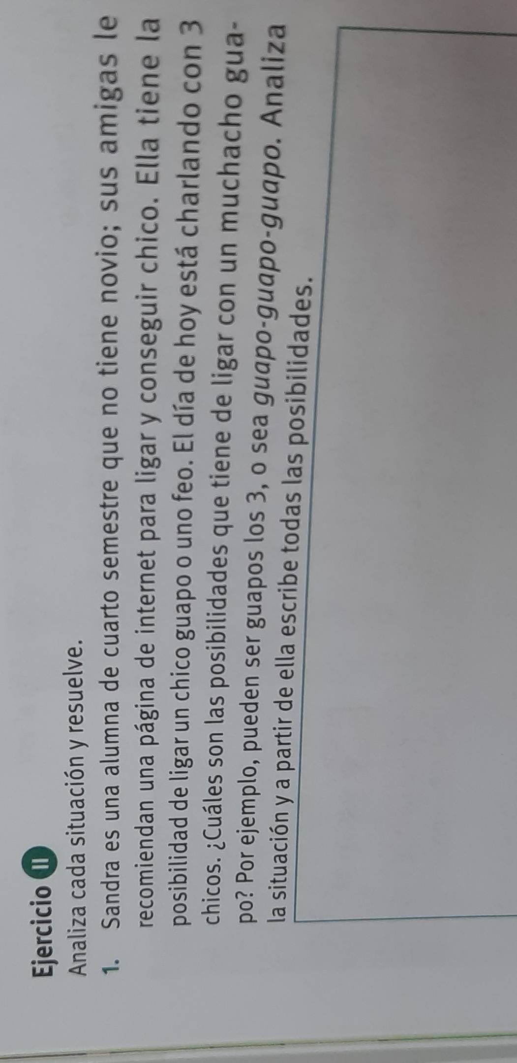 Analiza cada situación y resuelve. 
1. Sandra es una alumna de cuarto semestre que no tiene novio; sus amigas le 
recomiendan una página de internet para ligar y conseguir chico. Ella tiene la 
posibilidad de ligar un chico guapo o uno feo. El día de hoy está charlando con 3
chicos. ¿Cuáles son las posibilidades que tiene de ligar con un muchacho gua- 
po? Por ejemplo, pueden ser guapos los 3, o sea guapo-guapo-guapo. Analiza 
la situación y a partir de ella escribe todas las posibilidades.