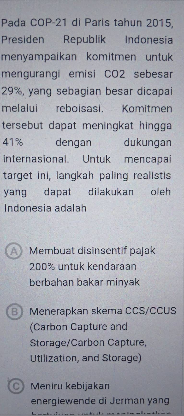 Pada COP-21 di Paris tahun 2015,
Presiden Republik Indonesia
menyampaikan komitmen untuk
mengurangi emisi CO2 sebesar
29%, yang sebagian besar dicapai
melalui reboisasi. Komitmen
tersebut dapat meningkat hingga
41% dengan dukungan
internasional. Untuk mencapai
target ini, langkah paling realistis
yang dapat dilakukan oleh
Indonesia adalah
A Membuat disinsentif pajak
200% untuk kendaraan
berbahan bakar minyak
B Menerapkan skema CCS/CCUS
(Carbon Capture and
Storage/Carbon Capture,
Utilization, and Storage)
C) Meniru kebijakan
energiewende di Jerman yang