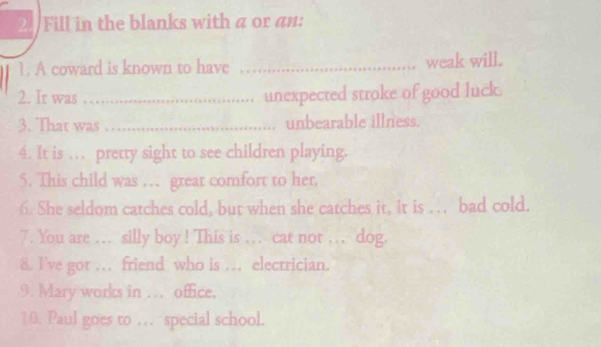 Fill in the blanks with a or an: 
1. A coward is known to have_ 
weak will. 
2. It was … unexpected stroke of good luck. 
3. That was _unbearable illness. 
4. It is … pretty sight to see children playing. 
5. This child was … great comfort to her, 
6. She seldom catches cold, but when she catches it, it is … bad cold. 
7. You are … silly boy ! This is … cat not … dog. 
8. I've got . friend who is .. electrician. 
9. Mary works in ... office. 
10. Paul goes to … special school.