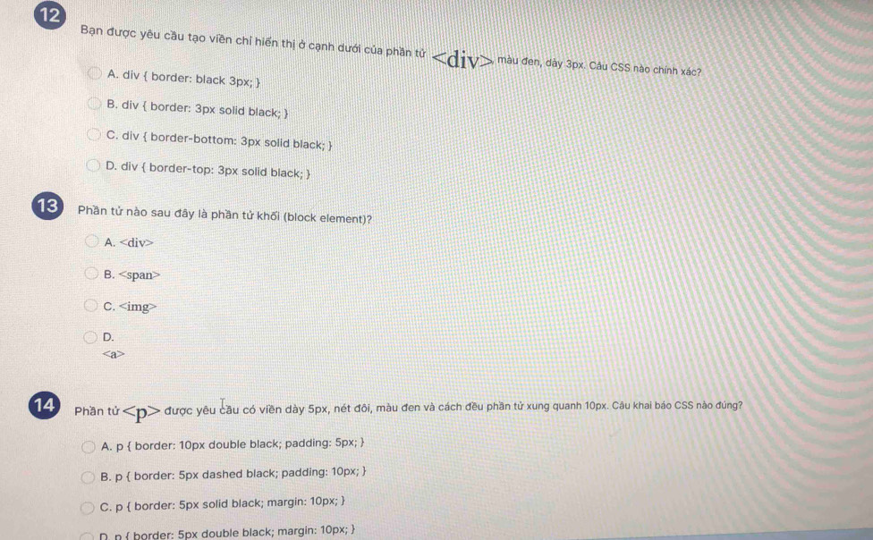 Bạn được yêu cầu tạo viền chỉ hiển thị ở cạnh dưới của phần tử màu đen, dày 3px. Câu CSS nào chính xác?
A. div  border: black 3px; 
B. div  border: 3px solid black; 
C. div  border-bottom: 3px solid black; 
D. div  border-top: 3px solid black; 
13 Phần tử nào sau đây là phần tử khối (block element)?
A.
B.
C.
D.
14 Phần tử được yêu cầu có viền dày 5px, nét đôi, màu đen và cách đều phần tử xung quanh 10px. Câu khai báo CSS nào đúng?
A. p  border: 10px double black; padding: 5px; 
B. p  border: 5px dashed black; padding: 10px; 
C. p  border: 5px solid black; margin: 10px; 
D n  border: 5px double black; margin: 10px; 