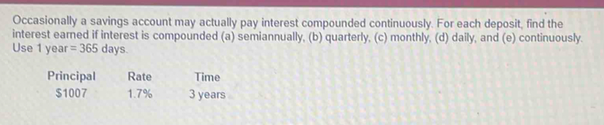 Occasionally a savings account may actually pay interest compounded continuously. For each deposit, find the 
interest earned if interest is compounded (a) semiannually, (b) quarterly, (c) monthly, (d) daily, and (e) continuously. 
Use 1 year =365 days. 
Principal Rate Time
$1007 1.7% 3 years