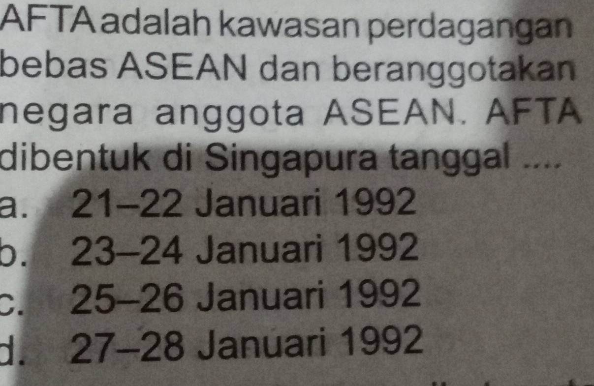 AFTA adalah kawasan perdagangan
bebas ASEAN dan beranggotakan
negara anggota ASEAN. AFTA
dibentuk di Singapura tanggal ....
a. 21-22 Januari 1992
b. 23-24 Januari 1992
C. in 25 - 26 Januari 1992
d. 27-28 Januari 1992