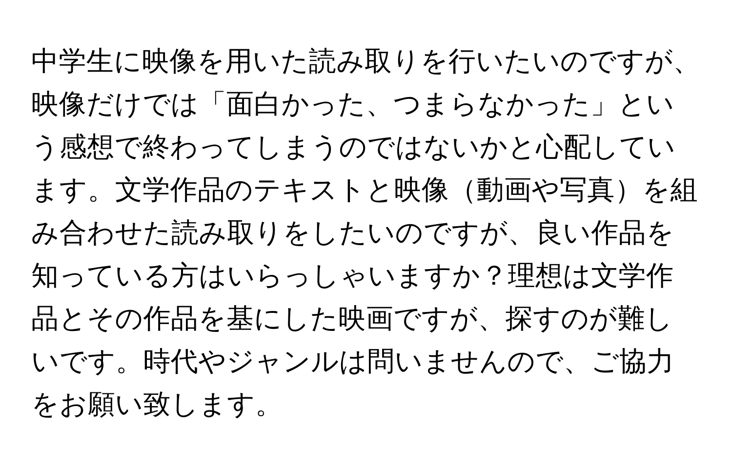 中学生に映像を用いた読み取りを行いたいのですが、映像だけでは「面白かった、つまらなかった」という感想で終わってしまうのではないかと心配しています。文学作品のテキストと映像動画や写真を組み合わせた読み取りをしたいのですが、良い作品を知っている方はいらっしゃいますか？理想は文学作品とその作品を基にした映画ですが、探すのが難しいです。時代やジャンルは問いませんので、ご協力をお願い致します。