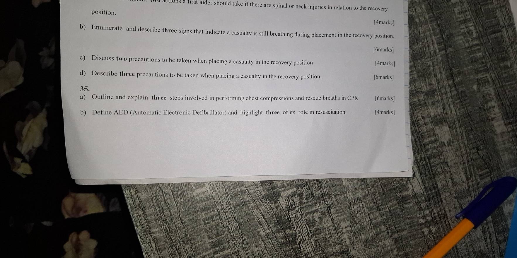 actions a first aider should take if there are spinal or neck injuries in relation to the recovery 
position. [4marks] 
b) Enumerate and describe three signs that indicate a casualty is still breathing during placement in the recovery position. 
[6marks] 
c) Discuss two precautions to be taken when placing a casualty in the recovery position 
[4marks] 
d) Describe three precautions to be taken when placing a casualty in the recovery position. [6marks] 
35. 
a) Outline and explain three steps involved in performing chest compressions and rescue breaths in CPR [6marks] 
b) Define AED (Automatic Electronic Defibrillator) and highlight three of its role in resuscitation. [4marks]