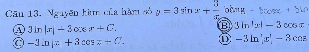 Nguyên hàm của hàm số y=3sin x+ 3/x bang
A 3ln |x|+3cos x+C.
B 3ln |x|-3cos x
C -3ln |x|+3cos x+C.
D -3ln |x|-3cos