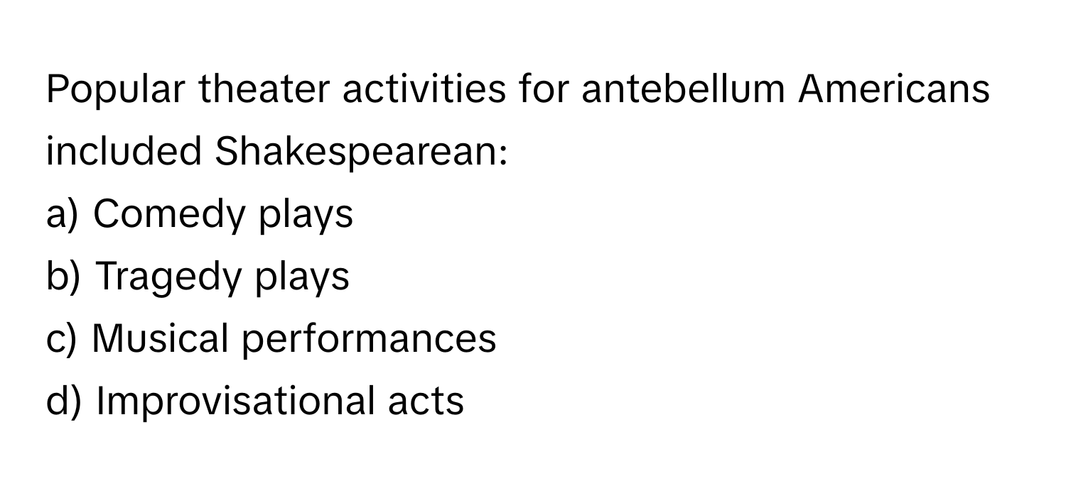 Popular theater activities for antebellum Americans included Shakespearean:

a) Comedy plays 
b) Tragedy plays 
c) Musical performances 
d) Improvisational acts