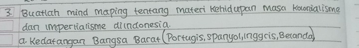 Buatlah mind maping tentang materi Kehidupan masa Koconialisme 
dan impertialisme di(ndonesia. 
a. Kedatangan Bangsa Barat (Portugis, spanyol, lnggcis, Becanda