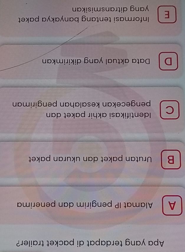 Apa yang terdapat di packet trailer?
A Alamat IP pengirim dan penerima
B Urutan paket dan ukuran paket
C Identifikasi akhir paket dan
pengecekan kesalahan pengiriman
D Data aktual yang dikirimkan
E Informasi tentang banyakya paket
yang ditransmisikan
