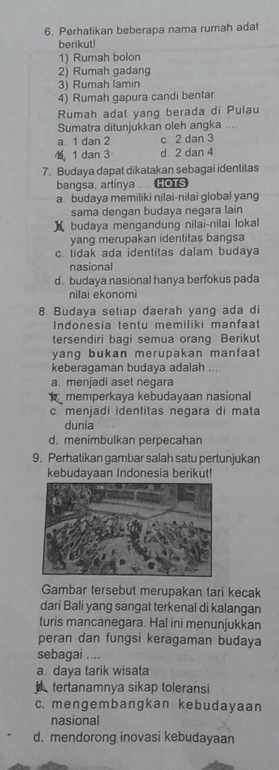 Perhatikan beberapa nama rumah adat
berikut!
1) Rumah bolon
2) Rumah gadang
3) Rumah lamin
4) Rumah gapura candi bentar
Rumah adal yang berada di Pulau
Sumatra ditunjukkan oleh angka ....
a 1 dan 2 c 2 dan 3
1 dan 3 d 2 dan 4
7. Budaya dapat dikatakan sebagai identitas
bangsa, arlinya HOTS
a budaya memiliki nilai-nilai global yang
sama dengan budaya negara lain
budaya mengandung nilai-nilai lokal
yang merupakan identitas bangsa
c. tidak ada identitas dalam budaya
nasional
d. budaya nasional hanya berfokus pada
nilai ekonomi
8 Budaya setiap daerah yang ada di
Indonesia tentu memiliki manfaat
tersendiri bagi semua orang. Berikut
yang bukan merupakan manfaat 
keberagaman budaya adalah ....
a. menjadi aset negara
memperkaya kebudayaan nasional
c. menjadi identitas negara di mata
dunia
d. menimbulkan perpecahan
9. Perhatikan gambar salah satu pertunjukan
kebudayaan Indonesia berikut!
Gambar tersebut merupakan tari kecak
dari Bali yang sangat terkenal di kalangan
turis mancanegara. Hal ini menunjukkan
peran dan fungsi keragaman budaya
sebagai ....
a. daya tarik wisata
tertanamnya sikap toleransi
c. mengembangkan kebudayaan
nasional
d. mendorong inovasi kebudayaan