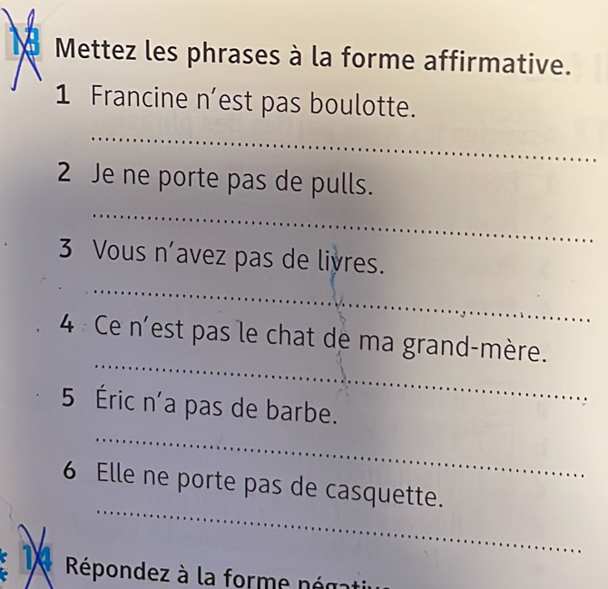 Mettez les phrases à la forme affirmative. 
1 Francine n’est pas boulotte. 
_ 
2 Je ne porte pas de pulls. 
_ 
_ 
3 Vous n’avez pas de liyres. 
_ 
4 Ce n'est pas le chat de ma grand-mère. 
_ 
5 Éric n'a pas de barbe. 
_ 
6 Elle ne porte pas de casquette. 
Répondez à la forme ném