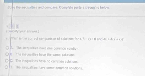 Solve the inequalities and compare. Complete parts a through c below
_
_
_
3
(Simpity your answer)
c. hich is the correct comparison of solutions for 4(5-x)>8 and 40=4(7+x) ?
A. The inequalities have one common solution
B. The inequalities have the same solutions.
C. The inequalities have no common solutions.
D. The inequalities have some common solutions.