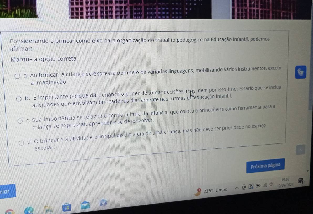 Considerando o brincar como eixo para organização do trabalho pedagógico na Educação Infantil, podemos
afirmar:
Marque a opção correta.
a. Ao brincar, a criança se expressa por meio de variadas linguagens, mobilizando vários instrumentos, exceto
a imaginação.
b. É importante porque dá à criança o poder de tomar decisões, mas nem por isso é necessário que se inclua
atividades que envolvam brincadeiras diariamente nas turmas de educação infantil.
c. Sua importância se relaciona com a cultura da infância, que coloca a brincadeira como ferramenta para a
criança se expressar, aprender e se desenvolver.
d. O brincar é a atividade principal do dia a dia de uma criança, mas não deve ser prioridade no espaço
escolar.
Próxima página
19:36
10/09/2024
rior 23°C Limpo