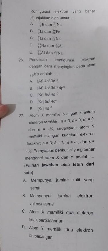 Konfigurasi elektron yang benar
ditunjukkan oleh unsur ...
A. ^1 1/5 B dan _(11)^(23)Na
B. _3^(7Li dan _(26)^(56)Fe
C. _3^7Li dan _(11)^(23)Na
D. beginarray)r 23 11endarray Na dan _(13)^(27)Al
E. _(13)^(27)Al dan _(11)^(23)Na
26. Penulisan konfigurasi elektron
dengan cara menyingkat pada atom
42M0 adalah ....
A. [Ar]4s^23d^(10)
B. [Ar]4s^23d^(10)4p^6
C. [Kr]5s^24d^(10)
D. [Kr]5s^24d^4
E. [Kr]4d^(10)
27. Atom X memiliki bilangan kuantum
elektron terakhir : n=3, ell =0, m=0, 
dan s=-1/2 sedangkan atom Y
memiliki bilangan kuantum elektron
terakhir: n=3; ell =1, m=-1 , dan s=
+½. Pernyataan berikut ini yang benar
mengenai atom X dan Y adalah ...
(Pilihan jawaban bisa lebih dari
satu)
A. Mempunyai jumlah kulit yang
sama
B. Mempunyai jumlah elektron
valensi sama
C. Atom X memiliki dua elektron
tidak berpasangan
D. Atom Y memiliki dua elektron
berpasangan