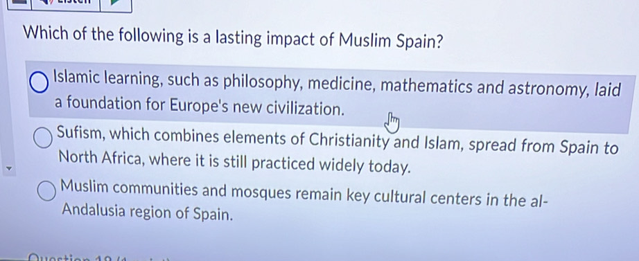 Which of the following is a lasting impact of Muslim Spain?
Islamic learning, such as philosophy, medicine, mathematics and astronomy, laid
a foundation for Europe's new civilization.
Sufism, which combines elements of Christianity and Islam, spread from Spain to
North Africa, where it is still practiced widely today.
Muslim communities and mosques remain key cultural centers in the al-
Andalusia region of Spain.