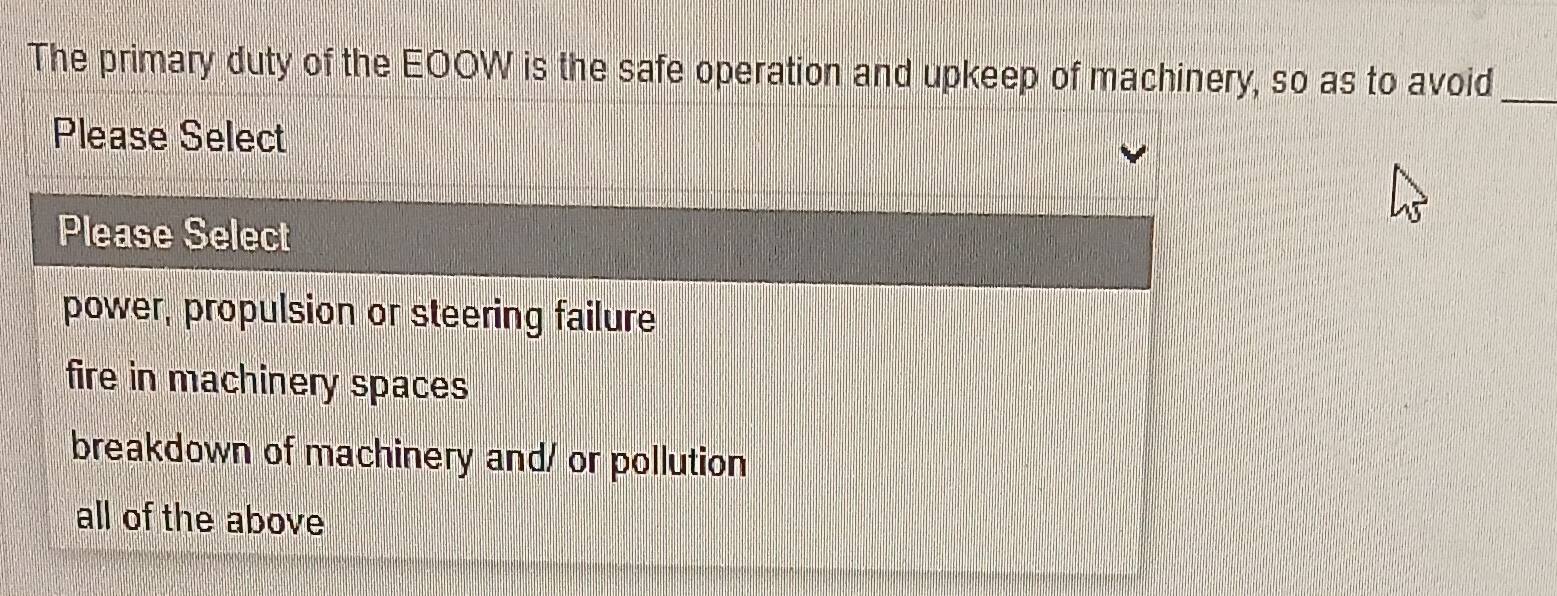 The primary duty of the EOOW is the safe operation and upkeep of machinery, so as to avoid_
Please Select
Please Select
power, propulsion or steering failure
fire in machinery spaces
breakdown of machinery and/ or pollution
all of the above