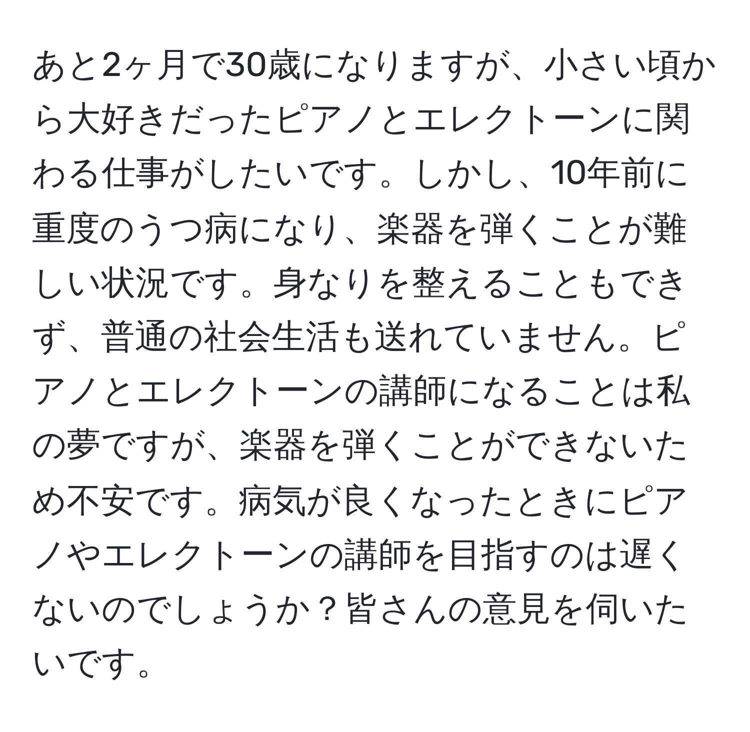 あと2ヶ月で30歳になりますが、小さい頃から大好きだったピアノとエレクトーンに関わる仕事がしたいです。しかし、10年前に重度のうつ病になり、楽器を弾くことが難しい状況です。身なりを整えることもできず、普通の社会生活も送れていません。ピアノとエレクトーンの講師になることは私の夢ですが、楽器を弾くことができないため不安です。病気が良くなったときにピアノやエレクトーンの講師を目指すのは遅くないのでしょうか？皆さんの意見を伺いたいです。