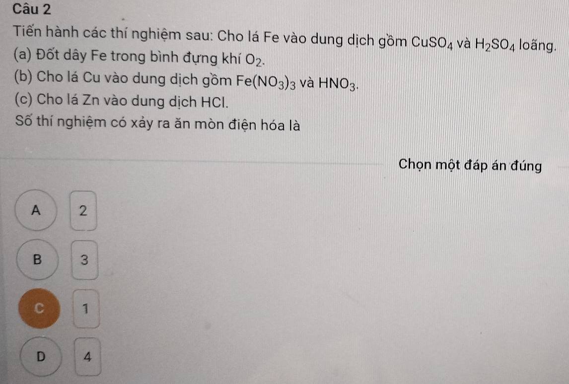 Tiến hành các thí nghiệm sau: Cho lá Fe vào dung dịch gồm CuSO_4 và H_2SO_4 loãng.
(a) Đốt dây Fe trong bình đựng khí O_2. 
(b) Cho lá Cu vào dung dịch gồm Fe(NO_3)_3 và HNO_3. 
(c) Cho lá Zn vào dung dịch HCl.
Số thí nghiệm có xảy ra ăn mòn điện hóa là
Chọn một đáp án đúng
A 2
B 3
C 1
D 4