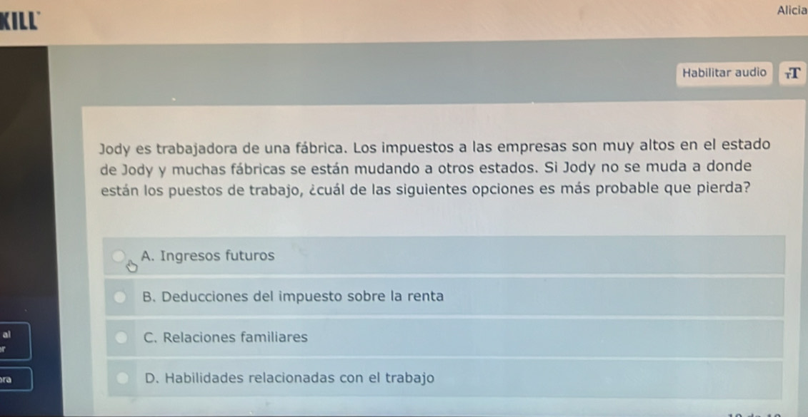 KILL
Alicia
Habilitar audio
Jody es trabajadora de una fábrica. Los impuestos a las empresas son muy altos en el estado
de Jody y muchas fábricas se están mudando a otros estados. Si Jody no se muda a donde
están los puestos de trabajo, ¿cuál de las siguientes opciones es más probable que pierda?
A. Ingresos futuros
B. Deducciones del impuesto sobre la renta
al
C. Relaciones familiares
ra D. Habilidades relacionadas con el trabajo