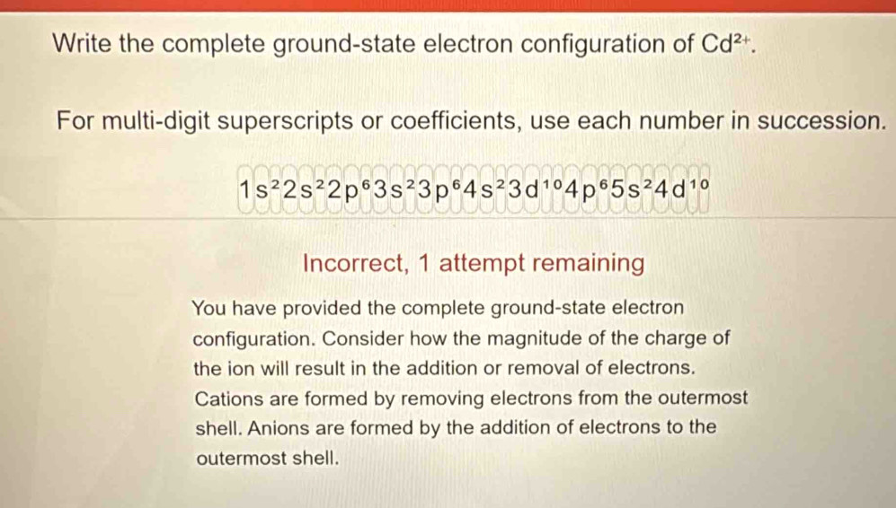 Write the complete ground-state electron configuration of Cd^(2+). 
For multi-digit superscripts or coefficients, use each number in succession.
1s^22s^22p^63s^23p^64s^23d^(10)4p^65s^24d^(10)
Incorrect, 1 attempt remaining 
You have provided the complete ground-state electron 
configuration. Consider how the magnitude of the charge of 
the ion will result in the addition or removal of electrons. 
Cations are formed by removing electrons from the outermost 
shell. Anions are formed by the addition of electrons to the 
outermost shell.