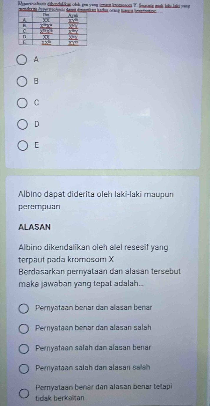 Hypertrichoris dikendalikan oleh gen yang tertaut kromosom Y. Scorang mak laki-laki yang
menderita hspertrichosis dn kedua orang tuanva berzénotine
A
B
C
D
E
Albino dapat diderita oleh laki-laki maupun
perempuan
ALASAN
Albino dikendalikan oleh alel resesif yang
terpaut pada kromosom X
Berdasarkan pernyataan dan alasan tersebut
maka jawaban yang tepat adalah...
Pernyataan benar dan alasan benar
Pernyataan benar dan alasan salah
Pernyataan salah dan alasan benar
Peryataan salah dan alasan salah
Pernyataan benar dan alasan benar tetapi
tidak berkaitan