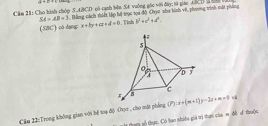 a+b+c Dang 
Câu 21: Cho hình chóp S. ABCD có cạnh bên SA vuông gốc với đáy; tứ giác ABCD là hình vường,
SA=AB=3. Bằng cách thiết lập hệ trục tọa độ Oxyz như hình vẽ, phương trình mặt phẳng 
(SBC) có dạng: x+by+cz+d=0 , Tính b^2+c^2+d^2. 
Câu 22:Trong không gian với hệ toạ độ Oxyz , cho mặt phẳng (P): x+(m+1)y-2z+m=0 và 
ộ tham số thực. Có bao nhiêu giá trị thực của m đề đ thuộc