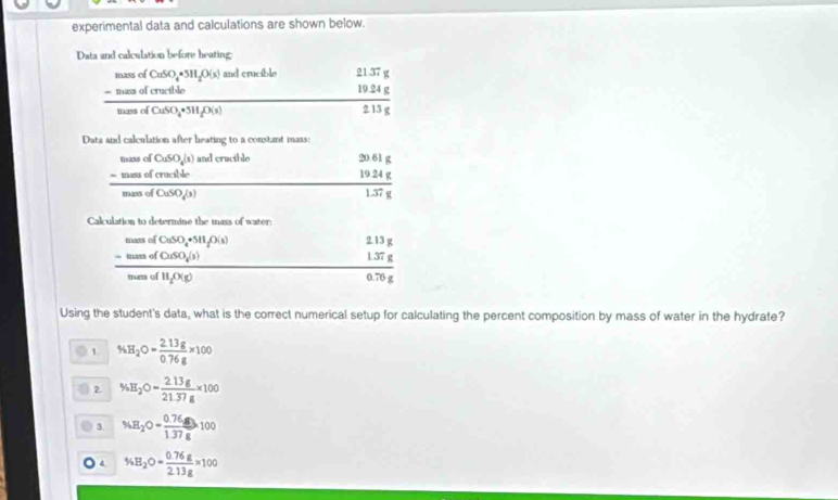 experimental data and calculations are shown below.
Data and calculation before heating;
frac beginarrayr ndevionif0(Nible -masd(moseciramdCos= endarray  nd crucible
beginarrayr 21.37g 19.24g 213gendarray
Data and calculation after heating to a constant mass:
frac beginarrayr numedendarray ofbeginarrayr SoS -mend(modd)endarray mad(CuSO_4(3)endarray  and cractble
beginarrayr 2061g 1924g hline 1.37gendarray
Calculation to determine the mass of water
frac beginarrayr _ them(CaSO_4+Sing _ itsnSOume)endarray n) underlip(K_2)
13g
 (1.37g)/0.76g 
Using the student's data, what is the correct numerical setup for calculating the percent composition by mass of water in the hydrate?
1 % H_2O= (2.13g)/0.76g * 100
2 % H_2O= (2.13g)/21.37g * 100
3 % H_2O= (0.76g)/1.37g * 100
4 % B_2O= (0.76g)/2.13g * 100