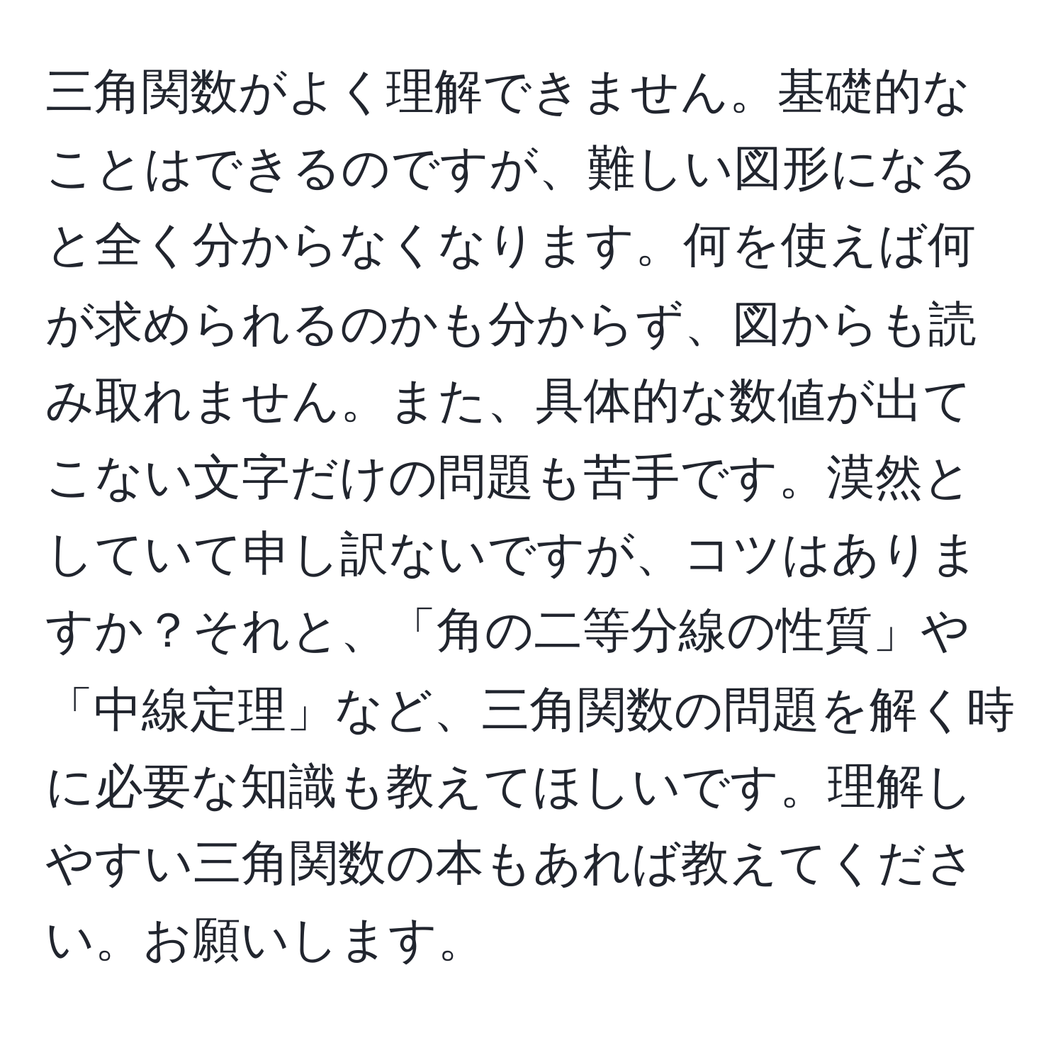 三角関数がよく理解できません。基礎的なことはできるのですが、難しい図形になると全く分からなくなります。何を使えば何が求められるのかも分からず、図からも読み取れません。また、具体的な数値が出てこない文字だけの問題も苦手です。漠然としていて申し訳ないですが、コツはありますか？それと、「角の二等分線の性質」や「中線定理」など、三角関数の問題を解く時に必要な知識も教えてほしいです。理解しやすい三角関数の本もあれば教えてください。お願いします。