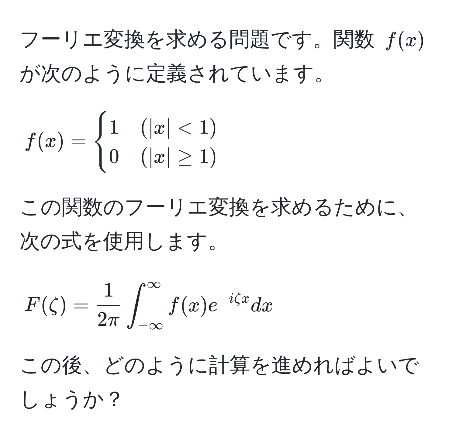 フーリエ変換を求める問題です。関数 $f(x)$ が次のように定義されています。  
$$f(x) = begincases 
1 & (|x| < 1)  
0 & (|x| ≥ 1) 
endcases$$  
この関数のフーリエ変換を求めるために、次の式を使用します。  
$$F(zeta) =  1/2π ∈t_(-∈fty)^(∈fty) f(x) e^(-izeta x) dx$$  
この後、どのように計算を進めればよいでしょうか？