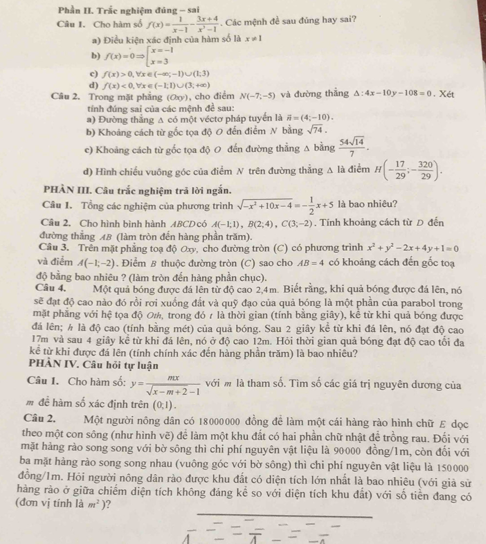 Phần II. Trắc nghiệm đúng - sai
Câu I. Cho hàm số f(x)= 1/x-1 - (3x+4)/x^3-1 . Các mệnh đề sau đúng hay sai?
a) Điều kiện xác định của hàm số là x!= 1
b) f(x)=0Rightarrow beginarrayl x=-1 x=3endarray.
c) f(x)>0,forall x∈ (-∈fty ;-1)∪ (1;3)
d) f(x)<0,forall x∈ (-1;1)∪ (3;+∈fty )
Câu 2. Trong mặt phăng (Oxy) , cho điểm N(-7;-5) và đường thắng △ :4x-10y-108=0. Xét
tính đúng sai của các mệnh đề sau:
a) Đường thắng Δ có một véctơ pháp tuyến là vector n=(4;-10).
b) Khoảng cách từ gốc tọa độ O đến điểm N bằng sqrt(74).
c) Khoảng cách từ gốc tọa độ 0 đến đường thẳng Δ bằng  54sqrt(14)/7 .
d) Hình chiếu vuông góc của điểm N trên đường thắng △ Idot a điểm H(- 17/29 ;- 320/29 ).
PHÀN III. Câu trắc nghiệm trả lời ngắn.
Câu 1. Tổng các nghiệm của phương trình sqrt(-x^2+10x-4)=- 1/2 x+5 là bao nhiêu?
Câu 2. Cho hình bình hành ABCD có A(-1;1),B(2;4),C(3;-2). Tính khoảng cách từ D đến
đường thẳng AB (làm tròn đến hàng phần trăm).
Câu 3. Trên mặt phẳng toạ độ Oxy, cho đường tròn (C) có phương trình x^2+y^2-2x+4y+1=0
và điểm A(-1;-2). Điểm B thuộc đường tròn (C) sao cho AB=4 có khoảng cách đến gốc toạ
độ bằng bao nhiêu ? (làm tròn đến hàng phần chục).
Câu 4. Một quả bóng được đá lên từ độ cao 2,4m. Biết rằng, khi quả bóng được đá lên, nó
sẽ đạt độ cao nào đó rồi rơi xuống đất và quỹ đạo của quả bóng là một phần của parabol trong
mặt phẳng với hệ tọa độ O½, trong đó t là thời gian (tính bằng giây), kể từ khi quả bóng được
đá lên; ½ là độ cao (tính bằng mét) của quả bóng. Sau 2 giây kể từ khi đá lên, nó đạt độ cao
17m và sau 4 giây kể từ khi đá lên, nó ở độ cao 12m. Hỏi thời gian quả bóng đạt độ cao tối đa
kể từ khi được đá lên (tính chính xác đến hàng phần trăm) là bao nhiêu?
PHÀN IV. Câu hỏi tự luận
Câu 1. Cho hàm số: y= mx/sqrt(x-m+2)-1  với m là tham số. Tìm số các giá trị nguyên dương của
mđể hàm số xác định trên (0;1).
Câu 2. Một người nông dân có 18000000 đồng để làm một cái hàng rào hình chữ E dọc
theo một con sông (như hình vẽ) để làm một khu đất có hai phần chữ nhật để trồng rau. Đối với
mặt hàng rào song song với bờ sông thì chi phí nguyên vật liệu là 90000 đồng/1m, còn đối với
ba mặt hàng rào song song nhau (vuông góc với bờ sông) thì chi phí nguyên vật liệu là 150000
đồng/1m. Hỏi người nông dân rào được khu đất có diện tích lớn nhất là bao nhiêu (với giả sử
hàng rào ở giữa chiếm diện tích không đáng kể so với diện tích khu đất) với số tiền đang có
(đơn vị tính là m^2) ?