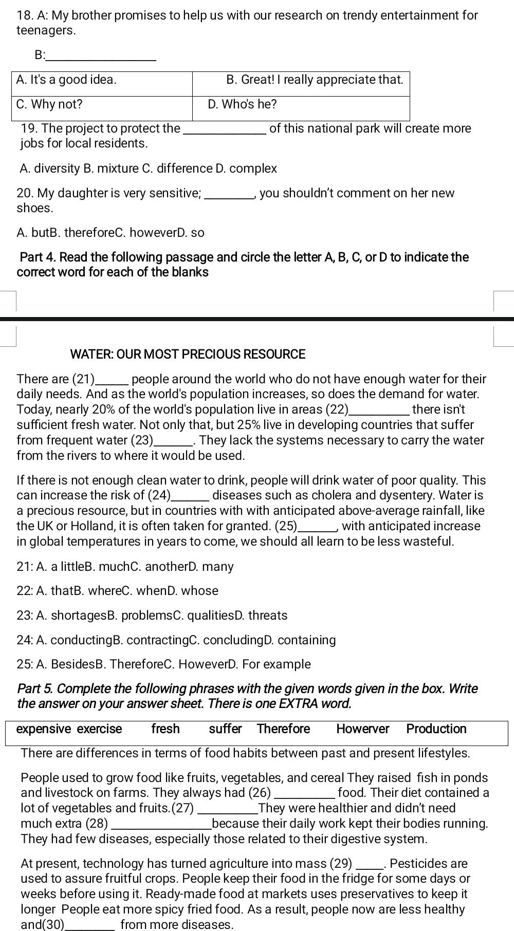 A: My brother promises to help us with our research on trendy entertainment for
teenagers.
B:_
_
19. The project to protect the of this national park will create more
jobs for local residents.
A. diversity B. mixture C. difference D. complex
20. My daughter is very sensitive;_ , you shouldn't comment on her new 
shoes.
A. butB. thereforeC. howeverD. so
Part 4. Read the following passage and circle the letter A, B, C, or D to indicate the
correct word for each of the blanks
WATER: OUR MOST PRECIOUS RESOURCE
There are (21)_ people around the world who do not have enough water for their
daily needs. And as the world's population increases, so does the demand for water.
Today, nearly 20% of the world's population live in areas (22) there isn't
sufficient fresh water. Not only that, but 25% live in developing countries that suffer
from frequent water (23) _. They lack the systems necessary to carry the water
from the rivers to where it would be used.
If there is not enough clean water to drink, people will drink water of poor quality. This
_
can increase the risk of (24 diseases such as cholera and dysentery. Water is
a precious resource, but in countries with with anticipated above-average rainfall, like
the UK or Holland, it is often taken for granted. (25) with anticipated increase
in global temperatures in years to come, we should all learn to be less wasteful.
21:A .. a littleB. muchC. anotherD. many
22: A. thatB. whereC. whenD. whose
23: A. shortagesB. problemsC. qualitiesD. threats
24: A. conductingB. contractingC. concludingD. containing
25: A. BesidesB. ThereforeC. HoweverD. For example
Part 5. Complete the following phrases with the given words given in the box. Write
the answer on your answer sheet. There is one EXTRA word.
expensive exercise fresh suffer Therefore Howerver Production
There are differences in terms of food habits between past and present lifestyles.
People used to grow food like fruits, vegetables, and cereal They raised fish in ponds
and livestock on farms. They always had (26) _food. Their diet contained a
lot of vegetables and fruits.(27) _They were healthier and didn't need
much extra (28) _because their daily work kept their bodies running.
They had few diseases, especially those related to their digestive system.
At present, technology has turned agriculture into mass (29) _. Pesticides are
used to assure fruitful crops. People keep their food in the fridge for some days or
weeks before using it. Ready-made food at markets uses preservatives to keep it
longer People eat more spicy fried food. As a result, people now are less healthy
and(30) from more diseases.