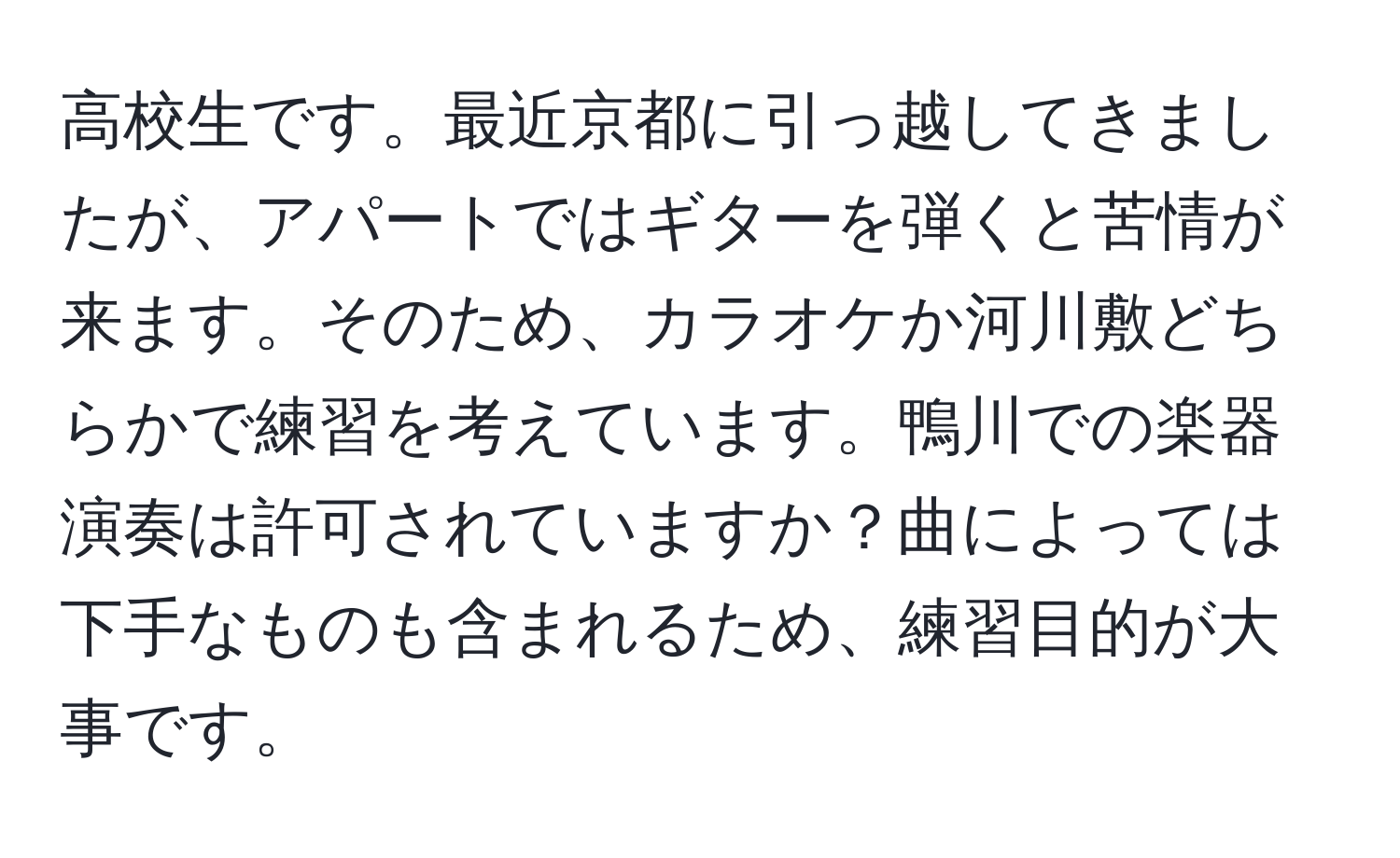 高校生です。最近京都に引っ越してきましたが、アパートではギターを弾くと苦情が来ます。そのため、カラオケか河川敷どちらかで練習を考えています。鴨川での楽器演奏は許可されていますか？曲によっては下手なものも含まれるため、練習目的が大事です。