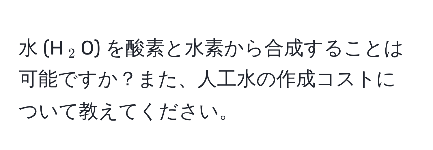 水 (H(_2)O) を酸素と水素から合成することは可能ですか？また、人工水の作成コストについて教えてください。