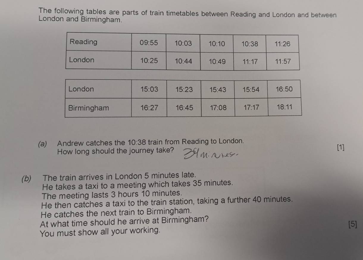 The following tables are parts of train timetables between Reading and London and between
London and Birmingham.
(a) Andrew catches the 10:38 train from Reading to London.
How long should the journey take?
[1]
(b) The train arrives in London 5 minutes late.
He takes a taxi to a meeting which takes 35 minutes.
The meeting lasts 3 hours 10 minutes.
He then catches a taxi to the train station, taking a further 40 minutes.
He catches the next train to Birmingham.
At what time should he arrive at Birmingham? [5]
You must show all your working.