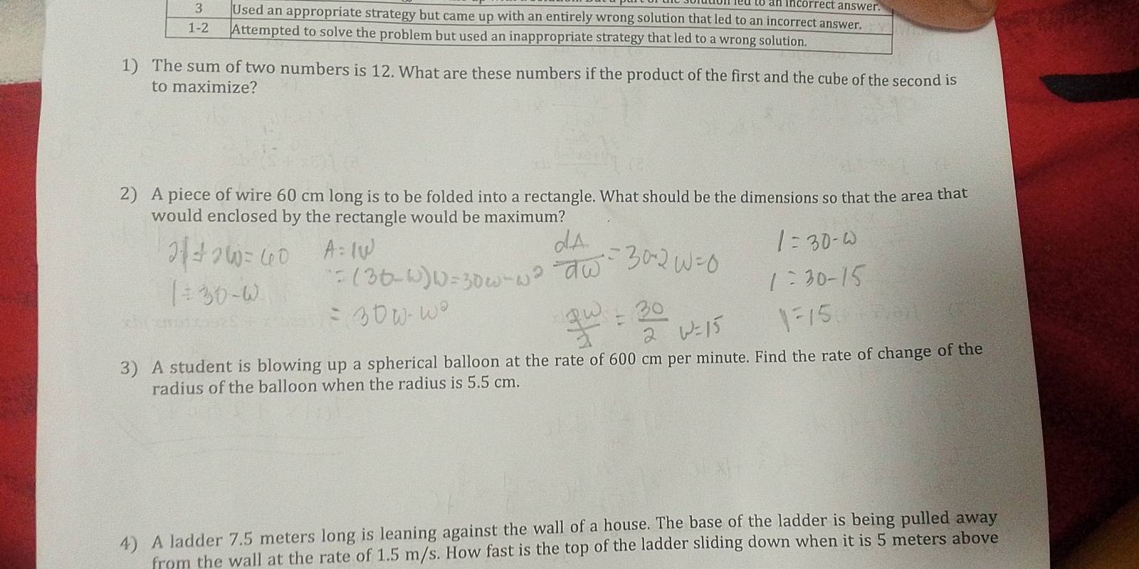 tionled to an incorrect answer. 
3 Used an appropriate strategy but came up with an entirely wrong solution that led to an incorrect answer. 
1-2 Attempted to solve the problem but used an inappropriate strategy that led to a wrong solution. 
1) The sum of two numbers is 12. What are these numbers if the product of the first and the cube of the second is 
to maximize? 
2) A piece of wire 60 cm long is to be folded into a rectangle. What should be the dimensions so that the area that 
would enclosed by the rectangle would be maximum? 
3) A student is blowing up a spherical balloon at the rate of 600 cm per minute. Find the rate of change of the 
radius of the balloon when the radius is 5.5 cm. 
4) A ladder 7.5 meters long is leaning against the wall of a house. The base of the ladder is being pulled away 
from the wall at the rate of 1.5 m/s. How fast is the top of the ladder sliding down when it is 5 meters above