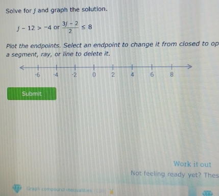 Solve for j and graph the solution.
j-12>-4 or  (3j-2)/2 ≤ 8
Plot the endpoints. Select an endpoint to change it from closed to op 
a segment, ray, or line to delete it. 
Submit 
Work it out 
Not feeling ready yet? Thes 
Graph compound inequalities